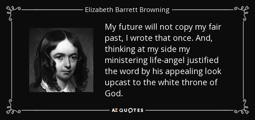 My future will not copy my fair past, I wrote that once. And, thinking at my side my ministering life-angel justified the word by his appealing look upcast to the white throne of God. - Elizabeth Barrett Browning