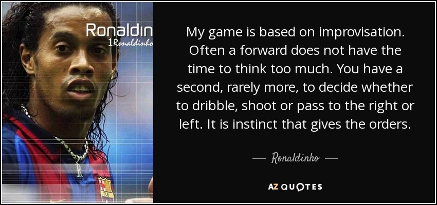 My game is based on improvisation. Often a forward does not have the time to think too much. You have a second, rarely more, to decide whether to dribble, shoot or pass to the right or left. It is instinct that gives the orders. - Ronaldinho