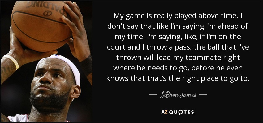 My game is really played above time. I don't say that like I'm saying I'm ahead of my time. I'm saying, like, if I'm on the court and I throw a pass, the ball that I've thrown will lead my teammate right where he needs to go, before he even knows that that's the right place to go to. - LeBron James