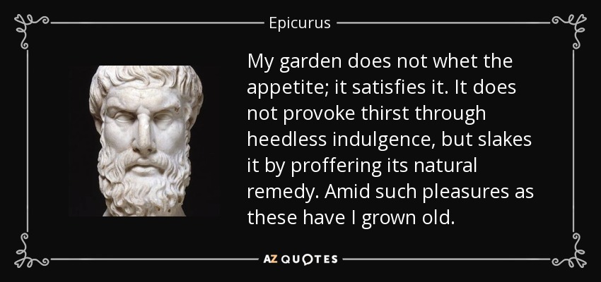 My garden does not whet the appetite; it satisfies it. It does not provoke thirst through heedless indulgence, but slakes it by proffering its natural remedy. Amid such pleasures as these have I grown old. - Epicurus