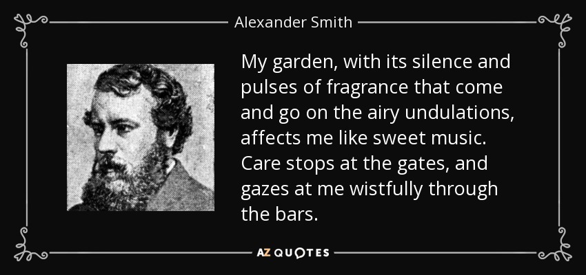 My garden, with its silence and pulses of fragrance that come and go on the airy undulations, affects me like sweet music. Care stops at the gates, and gazes at me wistfully through the bars. - Alexander Smith