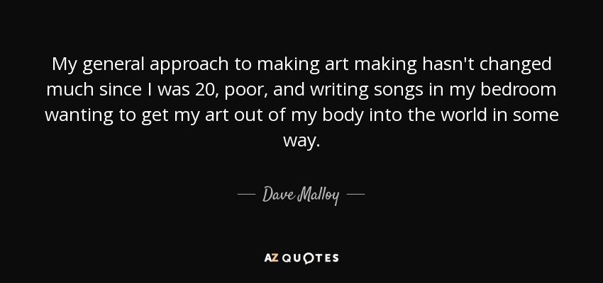 My general approach to making art making hasn't changed much since I was 20, poor, and writing songs in my bedroom wanting to get my art out of my body into the world in some way. - Dave Malloy