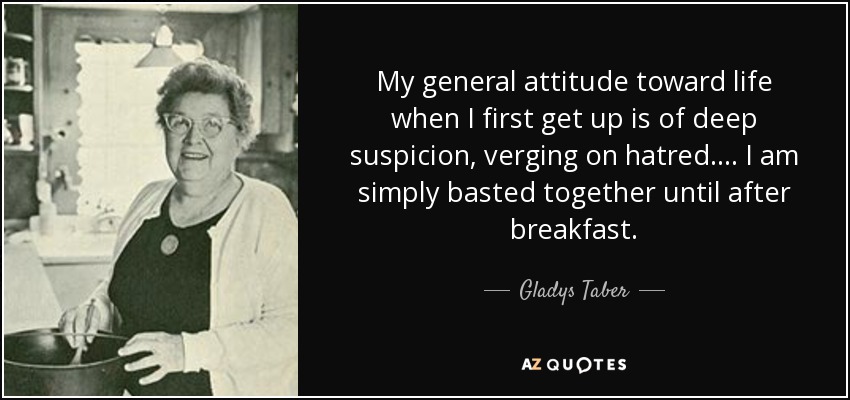 My general attitude toward life when I first get up is of deep suspicion, verging on hatred. ... I am simply basted together until after breakfast. - Gladys Taber
