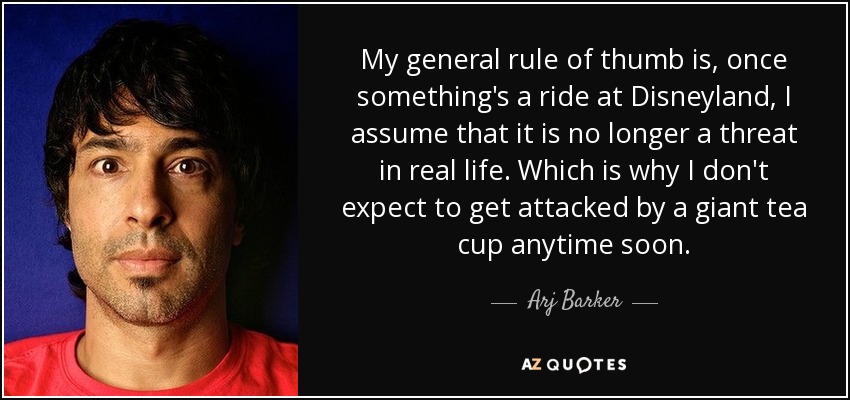 My general rule of thumb is, once something's a ride at Disneyland, I assume that it is no longer a threat in real life. Which is why I don't expect to get attacked by a giant tea cup anytime soon. - Arj Barker