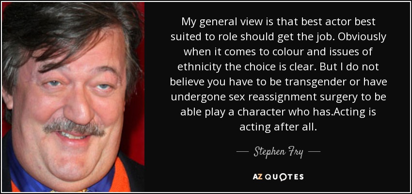 My general view is that best actor best suited to role should get the job. Obviously when it comes to colour and issues of ethnicity the choice is clear. But I do not believe you have to be transgender or have undergone sex reassignment surgery to be able play a character who has.Acting is acting after all. - Stephen Fry