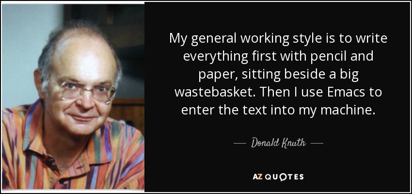My general working style is to write everything first with pencil and paper, sitting beside a big wastebasket. Then I use Emacs to enter the text into my machine. - Donald Knuth