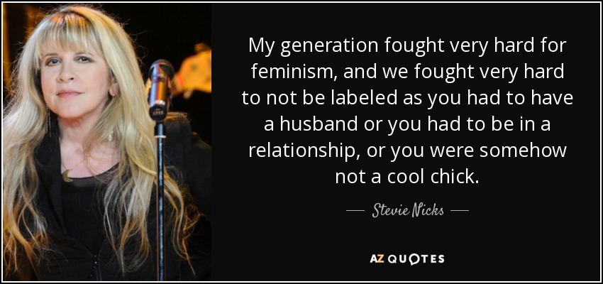 My generation fought very hard for feminism, and we fought very hard to not be labeled as you had to have a husband or you had to be in a relationship, or you were somehow not a cool chick. - Stevie Nicks