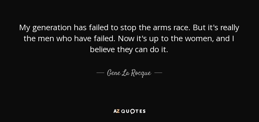 My generation has failed to stop the arms race. But it's really the men who have failed. Now it's up to the women, and I believe they can do it. - Gene La Rocque