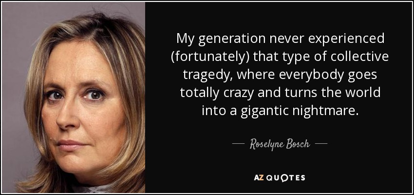 My generation never experienced (fortunately) that type of collective tragedy, where everybody goes totally crazy and turns the world into a gigantic nightmare. - Roselyne Bosch