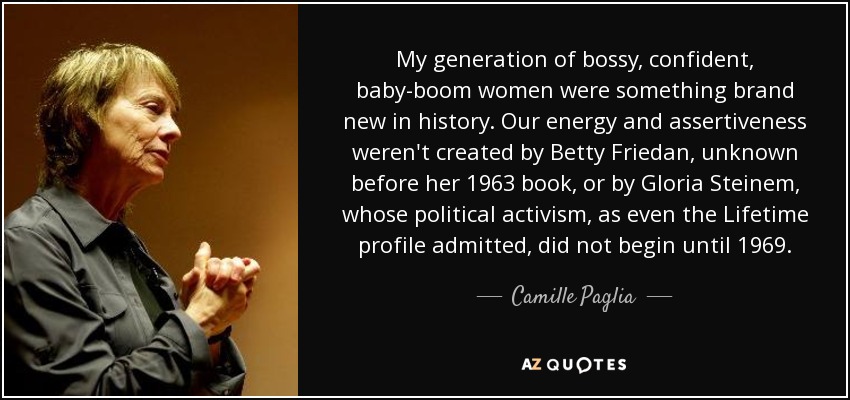My generation of bossy, confident, baby-boom women were something brand new in history. Our energy and assertiveness weren't created by Betty Friedan, unknown before her 1963 book, or by Gloria Steinem, whose political activism, as even the Lifetime profile admitted, did not begin until 1969. - Camille Paglia
