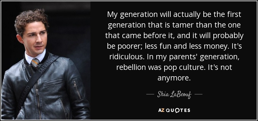 My generation will actually be the first generation that is tamer than the one that came before it, and it will probably be poorer; less fun and less money. It's ridiculous. In my parents' generation, rebellion was pop culture. It's not anymore. - Shia LaBeouf