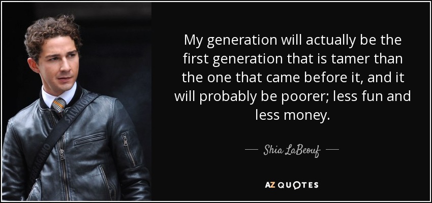 My generation will actually be the first generation that is tamer than the one that came before it, and it will probably be poorer; less fun and less money. - Shia LaBeouf
