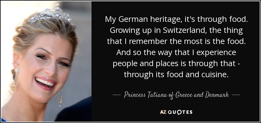 My German heritage, it's through food. Growing up in Switzerland, the thing that I remember the most is the food. And so the way that I experience people and places is through that - through its food and cuisine. - Princess Tatiana of Greece and Denmark
