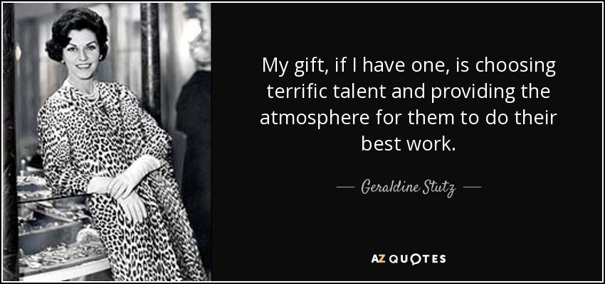 My gift, if I have one, is choosing terrific talent and providing the atmosphere for them to do their best work. - Geraldine Stutz