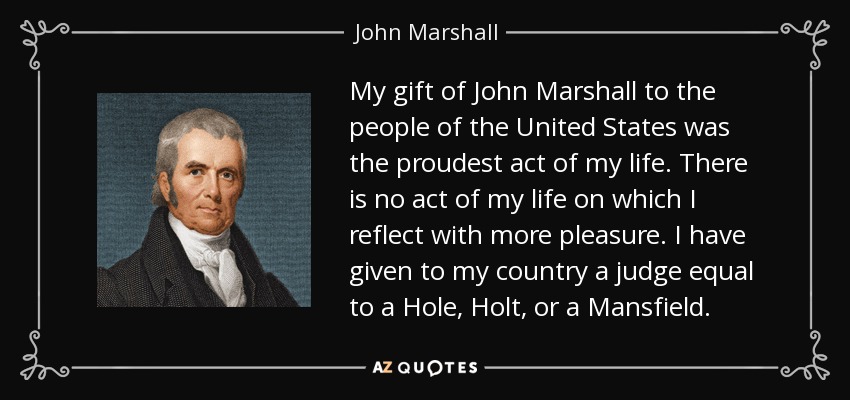 My gift of John Marshall to the people of the United States was the proudest act of my life. There is no act of my life on which I reflect with more pleasure. I have given to my country a judge equal to a Hole, Holt, or a Mansfield. - John Marshall