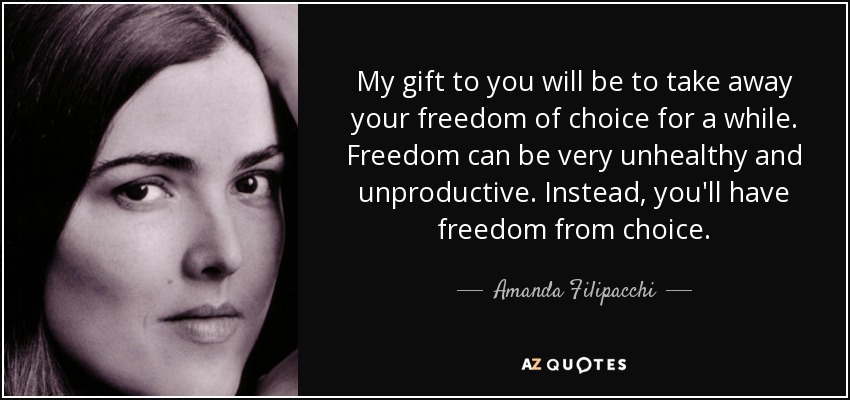 My gift to you will be to take away your freedom of choice for a while. Freedom can be very unhealthy and unproductive. Instead, you'll have freedom from choice. - Amanda Filipacchi