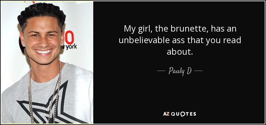 My girl, the brunette, has an unbelievable ass that you read about. - Pauly D