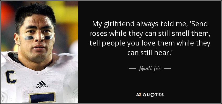 My girlfriend always told me, 'Send roses while they can still smell them, tell people you love them while they can still hear.' - Manti Te'o