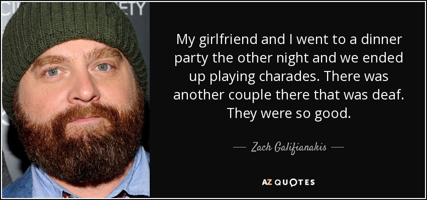 My girlfriend and I went to a dinner party the other night and we ended up playing charades. There was another couple there that was deaf. They were so good. - Zach Galifianakis