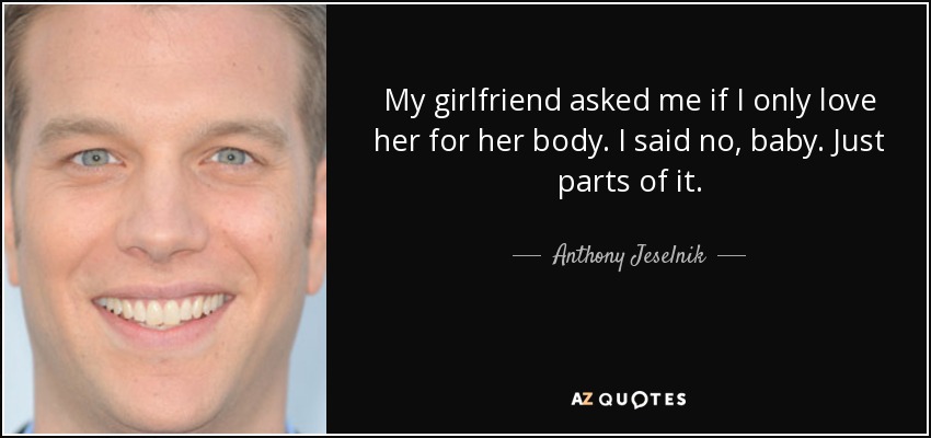 My girlfriend asked me if I only love her for her body. I said no, baby. Just parts of it. - Anthony Jeselnik