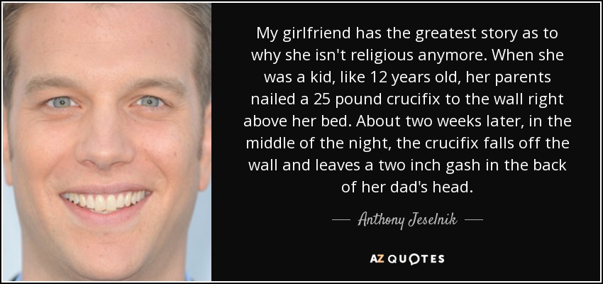 My girlfriend has the greatest story as to why she isn't religious anymore. When she was a kid, like 12 years old, her parents nailed a 25 pound crucifix to the wall right above her bed. About two weeks later, in the middle of the night, the crucifix falls off the wall and leaves a two inch gash in the back of her dad's head. - Anthony Jeselnik