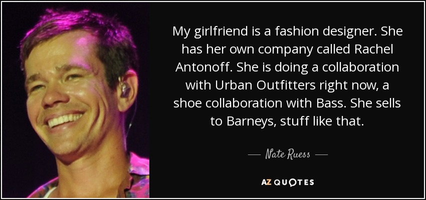 My girlfriend is a fashion designer. She has her own company called Rachel Antonoff. She is doing a collaboration with Urban Outfitters right now, a shoe collaboration with Bass. She sells to Barneys, stuff like that. - Nate Ruess