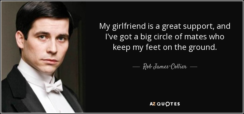 My girlfriend is a great support, and I've got a big circle of mates who keep my feet on the ground. - Rob James-Collier