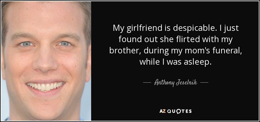 My girlfriend is despicable. I just found out she flirted with my brother, during my mom's funeral, while I was asleep. - Anthony Jeselnik