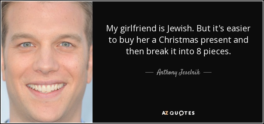 My girlfriend is Jewish. But it's easier to buy her a Christmas present and then break it into 8 pieces. - Anthony Jeselnik