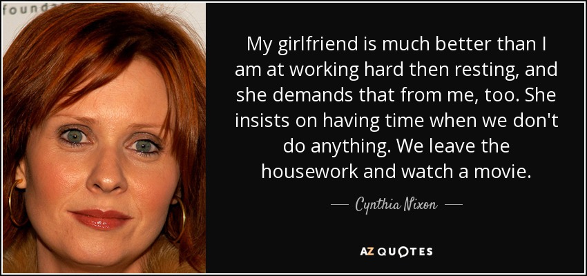 My girlfriend is much better than I am at working hard then resting, and she demands that from me, too. She insists on having time when we don't do anything. We leave the housework and watch a movie. - Cynthia Nixon