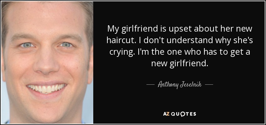 My girlfriend is upset about her new haircut. I don't understand why she's crying. I'm the one who has to get a new girlfriend. - Anthony Jeselnik