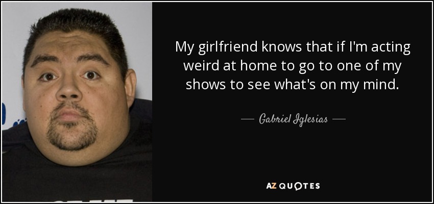 My girlfriend knows that if I'm acting weird at home to go to one of my shows to see what's on my mind. - Gabriel Iglesias