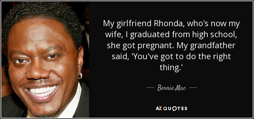 My girlfriend Rhonda, who's now my wife, I graduated from high school, she got pregnant. My grandfather said, 'You've got to do the right thing.' - Bernie Mac