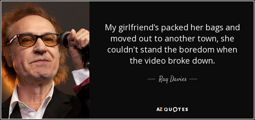 My girlfriend's packed her bags and moved out to another town, she couldn't stand the boredom when the video broke down. - Ray Davies