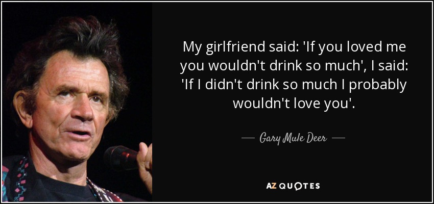 My girlfriend said: 'If you loved me you wouldn't drink so much', I said: 'If I didn't drink so much I probably wouldn't love you'. - Gary Mule Deer