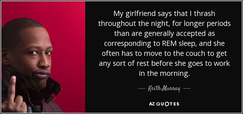 My girlfriend says that I thrash throughout the night, for longer periods than are generally accepted as corresponding to REM sleep, and she often has to move to the couch to get any sort of rest before she goes to work in the morning. - Keith Murray