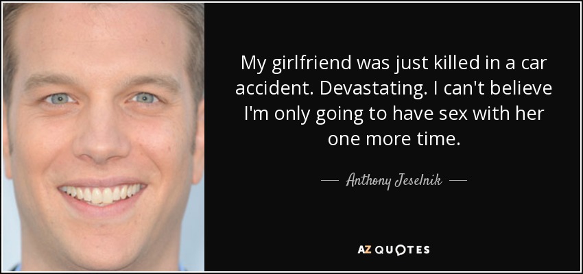 My girlfriend was just killed in a car accident. Devastating. I can't believe I'm only going to have sex with her one more time. - Anthony Jeselnik