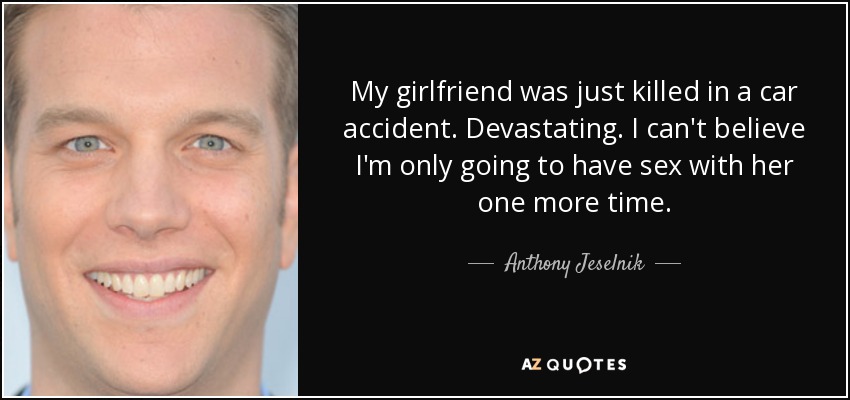My girlfriend was just killed in a car accident. Devastating. I can't believe I'm only going to have sex with her one more time. - Anthony Jeselnik