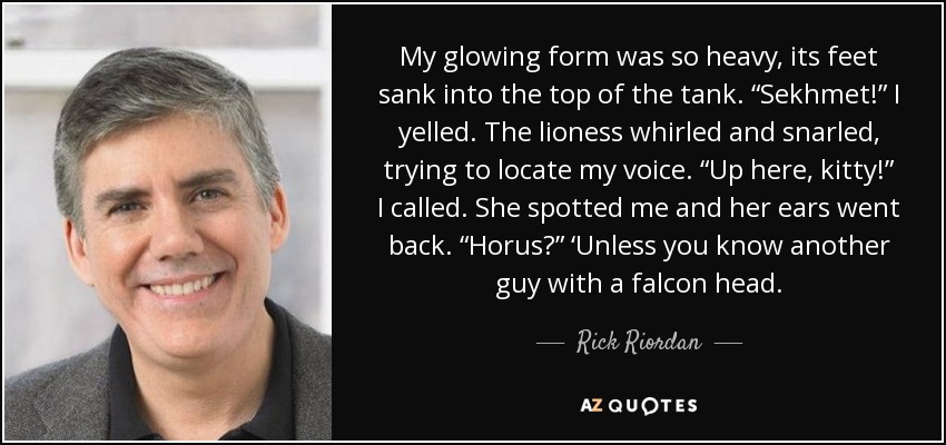 My glowing form was so heavy, its feet sank into the top of the tank. “Sekhmet!” I yelled. The lioness whirled and snarled, trying to locate my voice. “Up here, kitty!” I called. She spotted me and her ears went back. “Horus?” ‘Unless you know another guy with a falcon head. - Rick Riordan