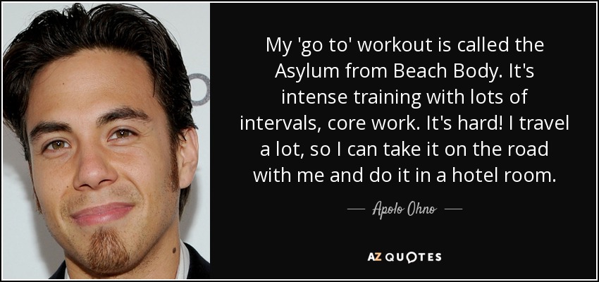 My 'go to' workout is called the Asylum from Beach Body. It's intense training with lots of intervals, core work. It's hard! I travel a lot, so I can take it on the road with me and do it in a hotel room. - Apolo Ohno
