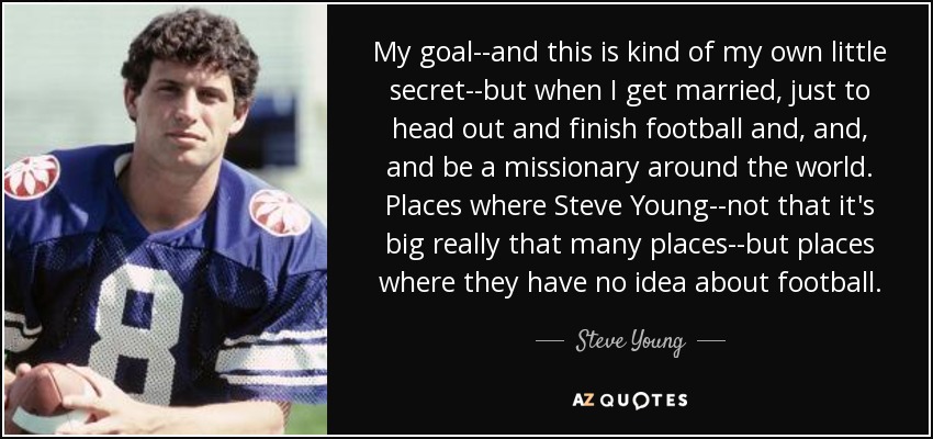 My goal--and this is kind of my own little secret--but when I get married, just to head out and finish football and, and, and be a missionary around the world. Places where Steve Young--not that it's big really that many places--but places where they have no idea about football. - Steve Young