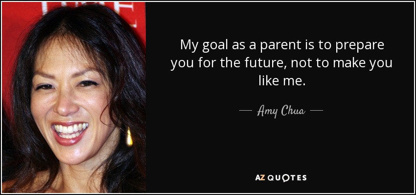 My goal as a parent is to prepare you for the future, not to make you like me. - Amy Chua