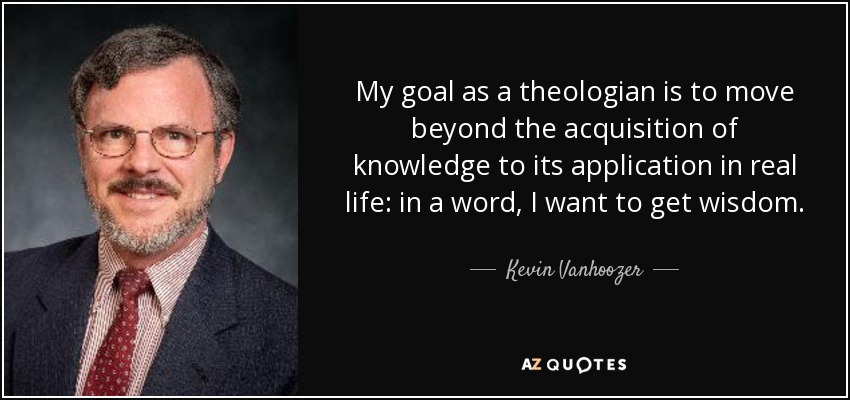 My goal as a theologian is to move beyond the acquisition of knowledge to its application in real life: in a word, I want to get wisdom. - Kevin Vanhoozer