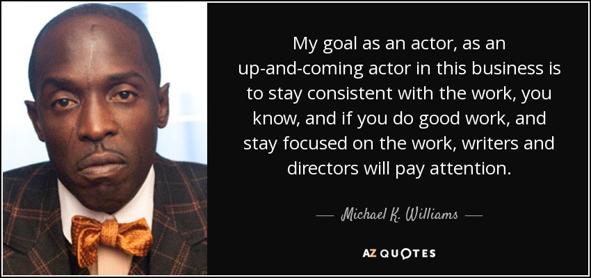 My goal as an actor, as an up-and-coming actor in this business is to stay consistent with the work, you know, and if you do good work, and stay focused on the work, writers and directors will pay attention. - Michael K. Williams