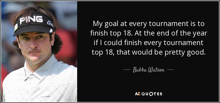 My goal at every tournament is to finish top 18. At the end of the year if I could finish every tournament top 18, that would be pretty good. - Bubba Watson