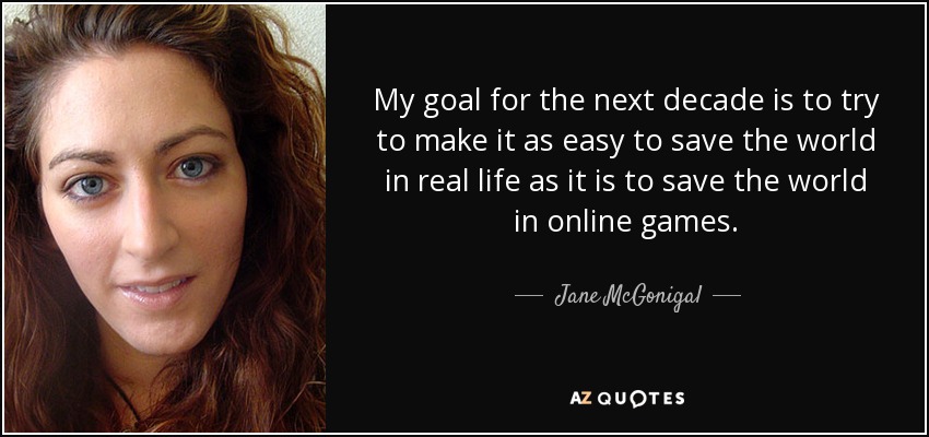 My goal for the next decade is to try to make it as easy to save the world in real life as it is to save the world in online games. - Jane McGonigal