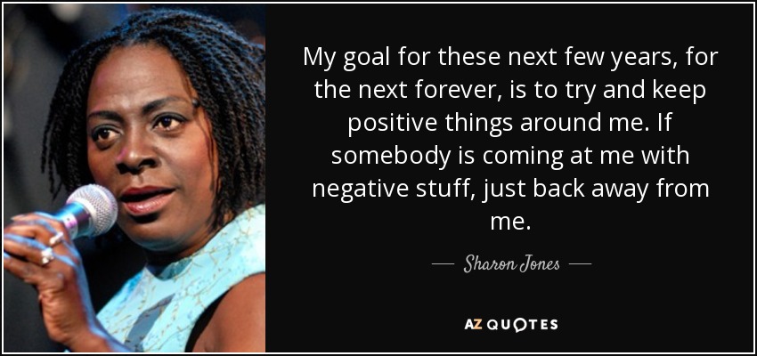 My goal for these next few years, for the next forever, is to try and keep positive things around me. If somebody is coming at me with negative stuff, just back away from me. - Sharon Jones