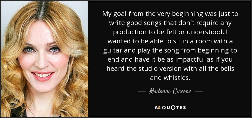 My goal from the very beginning was just to write good songs that don't require any production to be felt or understood. I wanted to be able to sit in a room with a guitar and play the song from beginning to end and have it be as impactful as if you heard the studio version with all the bells and whistles. - Madonna Ciccone