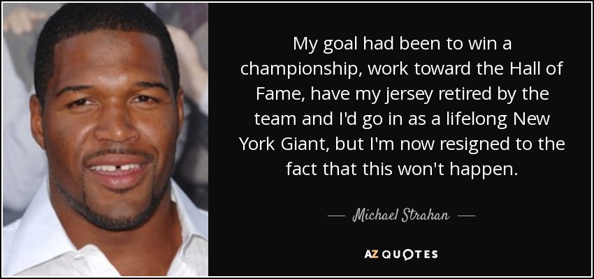 My goal had been to win a championship, work toward the Hall of Fame, have my jersey retired by the team and I'd go in as a lifelong New York Giant, but I'm now resigned to the fact that this won't happen. - Michael Strahan