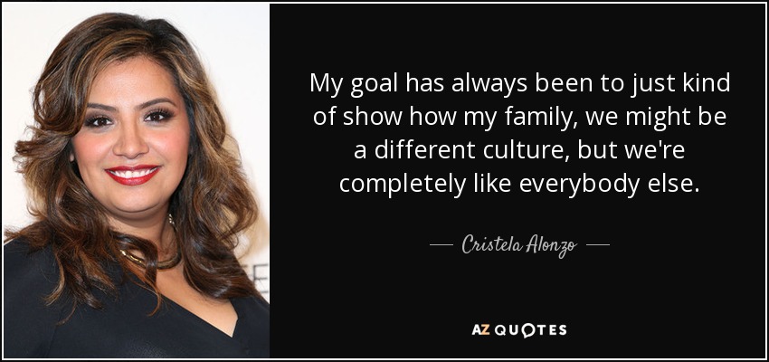 My goal has always been to just kind of show how my family, we might be a different culture, but we're completely like everybody else. - Cristela Alonzo